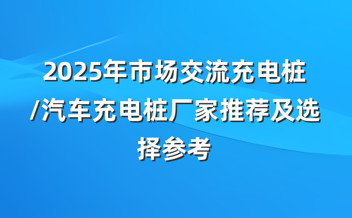 2025年市场交流充电桩/汽车充电桩厂家推荐及选择参考