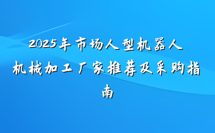 2025年市场人型机器人机械加工厂家推荐及采购指南