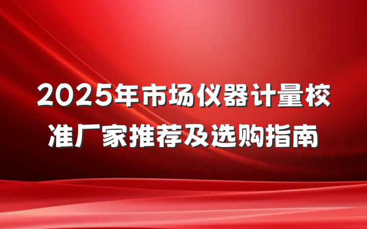 2025年市场仪器计量校准厂家推荐及选购指南