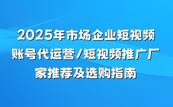 2025年市场企业短视频账号代运营/短视频推广厂家推荐及选购指南