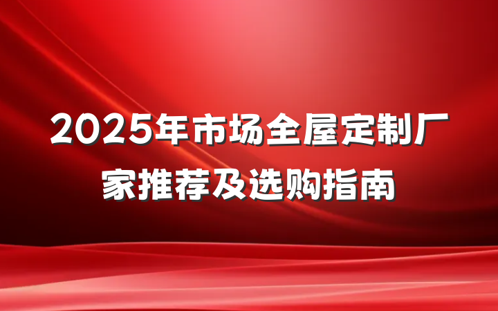 2025年市场全屋定制厂家推荐及选购指南