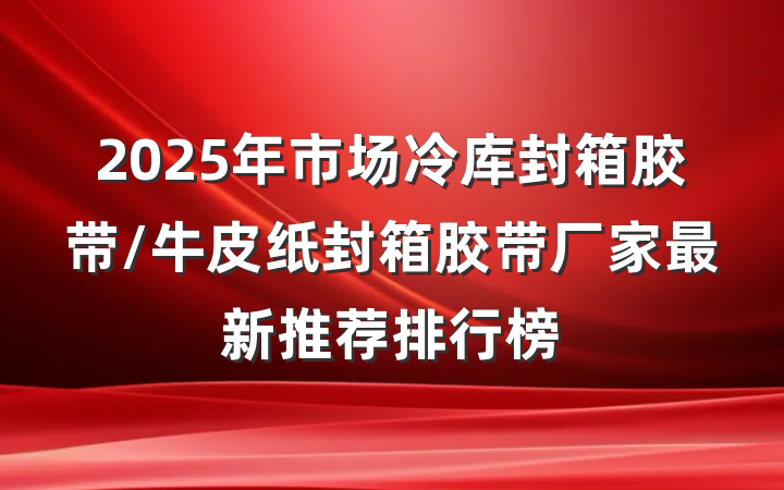 2025年市场冷库封箱胶带/牛皮纸封箱胶带厂家最新推荐排行榜