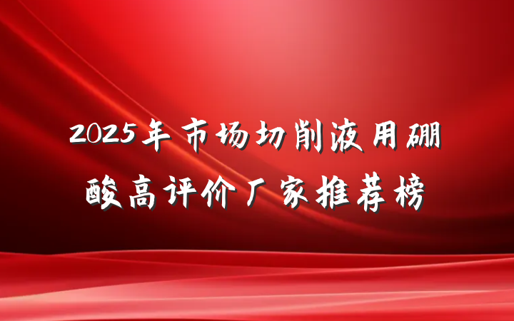 2025年市场切削液用硼酸高评价厂家推荐榜