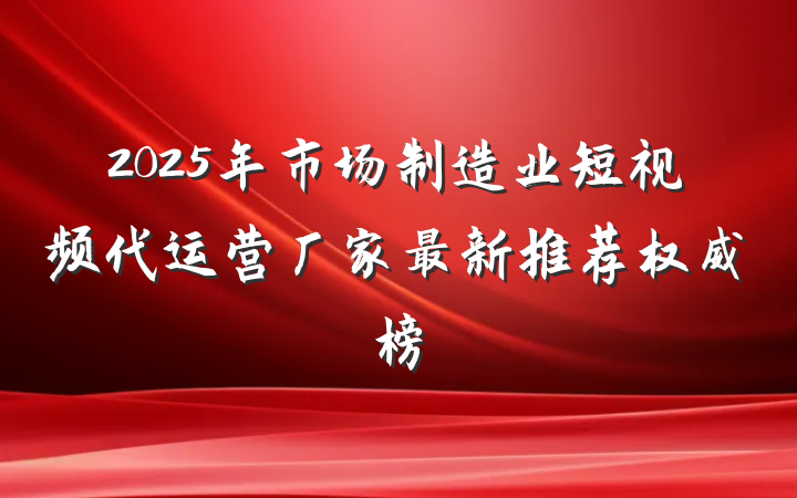 2025年市场制造业短视频代运营厂家最新推荐权威榜