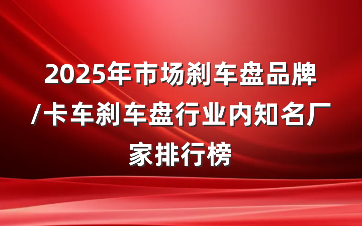 2025年市场刹车盘品牌/卡车刹车盘行业内知名厂家排行榜