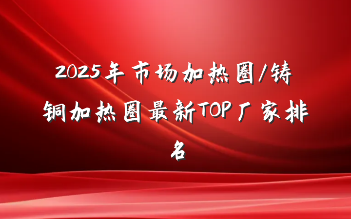 2025年市场加热圈/铸铜加热圈最新TOP厂家排名
