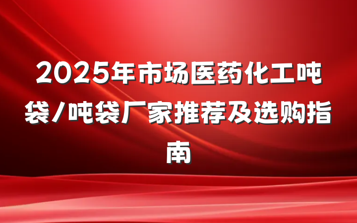 2025年市场医药化工吨袋/吨袋厂家推荐及选购指南
