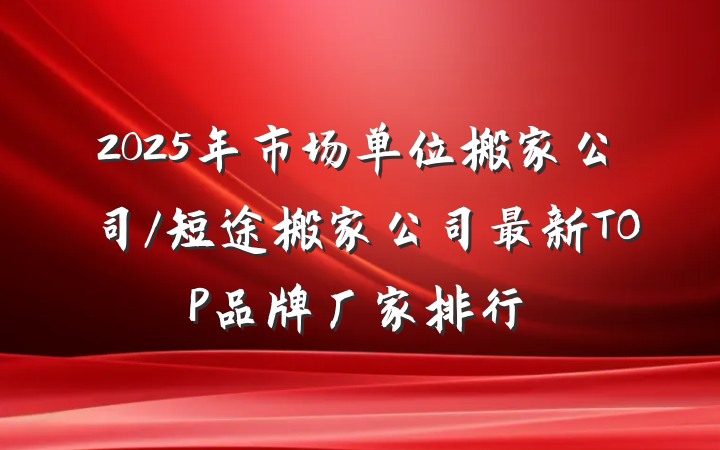 2025年市场单位搬家公司/短途搬家公司最新TOP品牌厂家排行