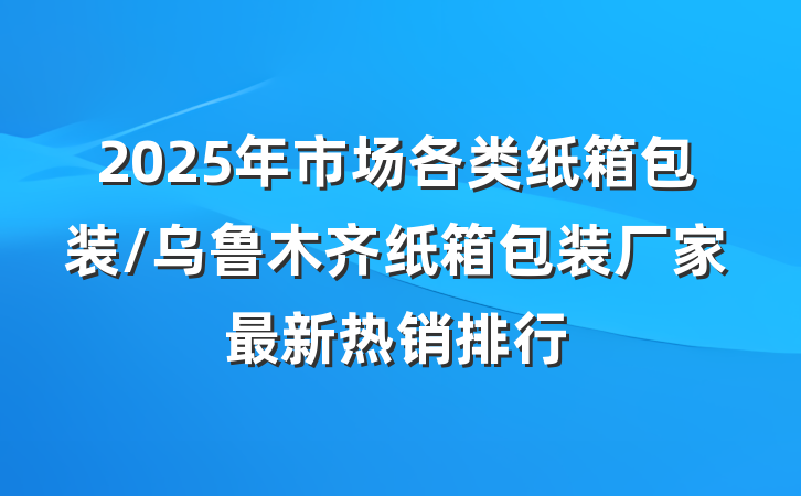2025年市场各类纸箱包装/乌鲁木齐纸箱包装厂家最新热销排行