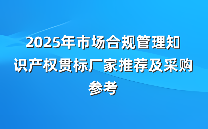 2025年市场合规管理知识产权贯标厂家推荐及采购参考