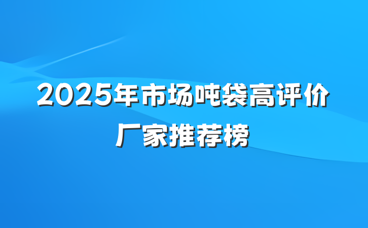 2025年市场吨袋高评价厂家推荐榜