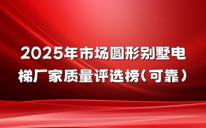 2025年市场圆形别墅电梯厂家质量评选榜(可靠)
