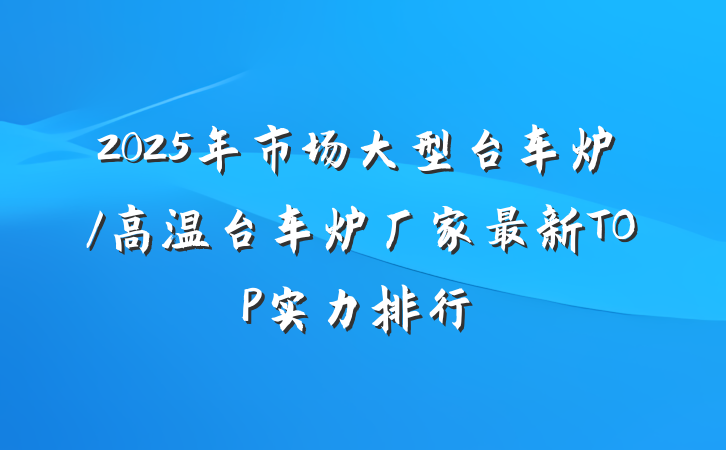 2025年市场大型台车炉/高温台车炉厂家最新TOP实力排行