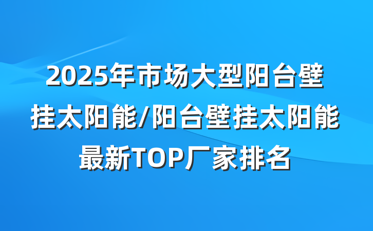 2025年市场大型阳台壁挂太阳能/阳台壁挂太阳能最新TOP厂家排名