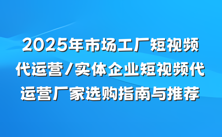 2025年市场工厂短视频代运营/实体企业短视频代运营厂家选购指南与推荐