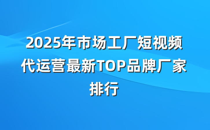2025年市场工厂短视频代运营最新TOP品牌厂家排行