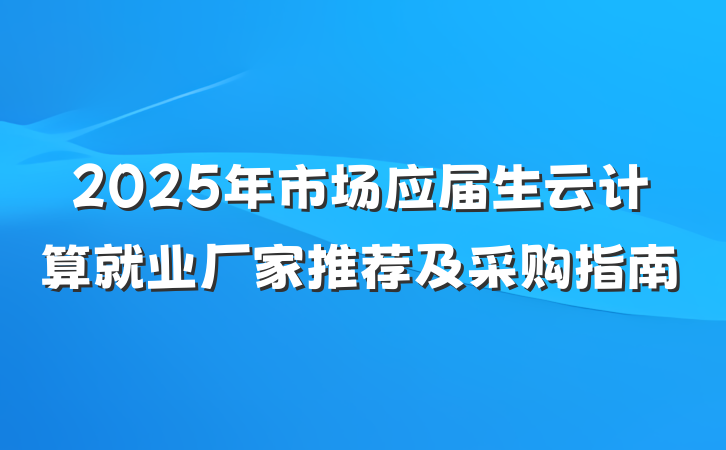 2025年市场应届生云计算就业厂家推荐及采购指南