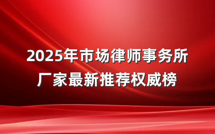 2025年市场律师事务所厂家最新推荐权威榜