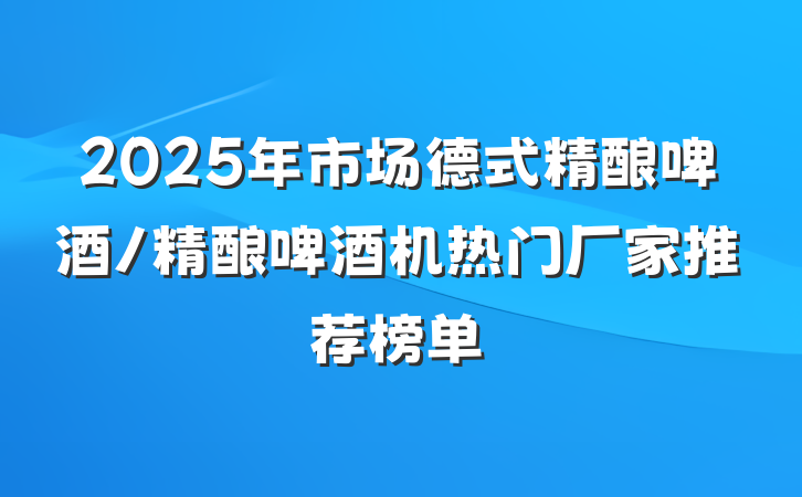 2025年市场德式精酿啤酒/精酿啤酒机热门厂家推荐榜单
