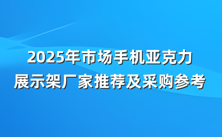 2025年市场手机亚克力展示架厂家推荐及采购参考