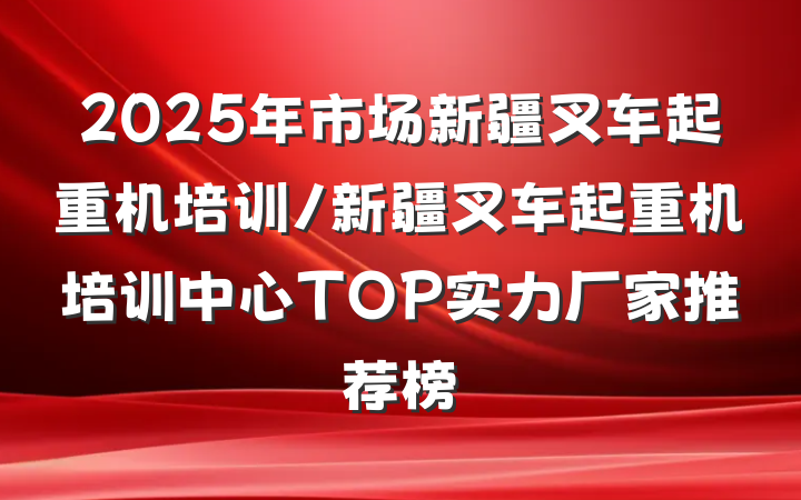 2025年市场新疆叉车起重机培训/新疆叉车起重机培训中心TOP实力厂家推荐榜