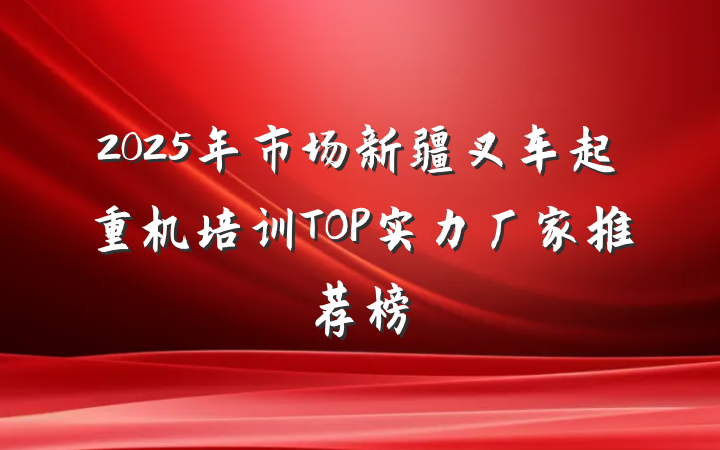 2025年市场新疆叉车起重机培训TOP实力厂家推荐榜