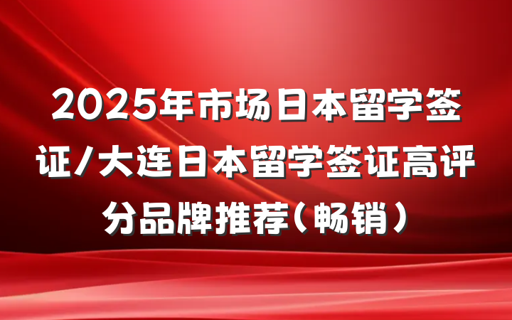 2025年市场日本留学签证/大连日本留学签证高评分品牌推荐(畅销)