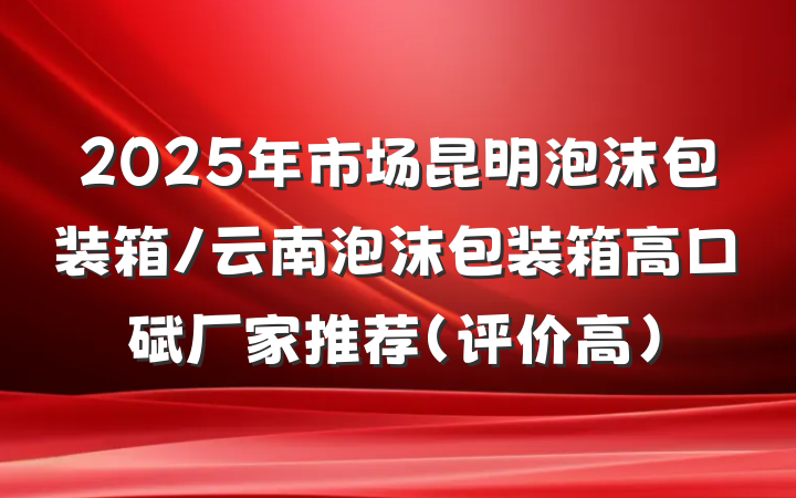 2025年市场昆明泡沫包装箱/云南泡沫包装箱高口碑厂家推荐（评价高）