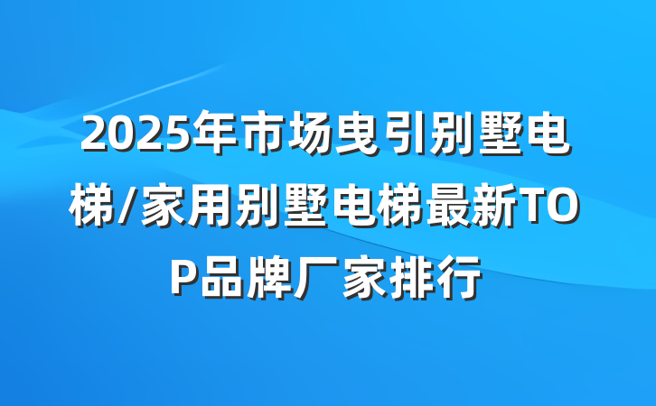 2025年市场曳引别墅电梯/家用别墅电梯最新TOP品牌厂家排行