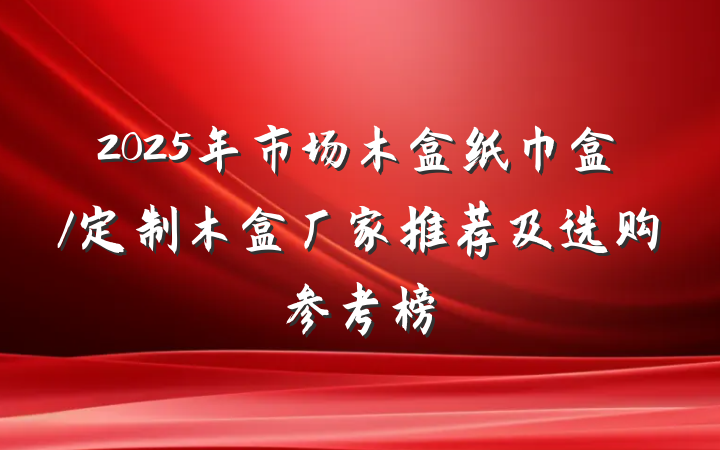 2025年市场木盒纸巾盒/定制木盒厂家推荐及选购参考榜
