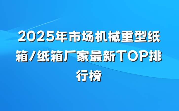 2025年市场机械重型纸箱/纸箱厂家最新TOP排行榜