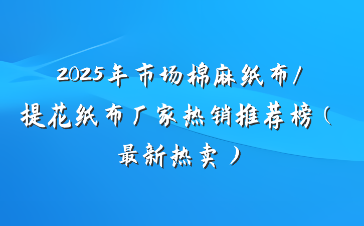 2025年市场棉麻纸布/提花纸布厂家热销推荐榜(最新热卖)
