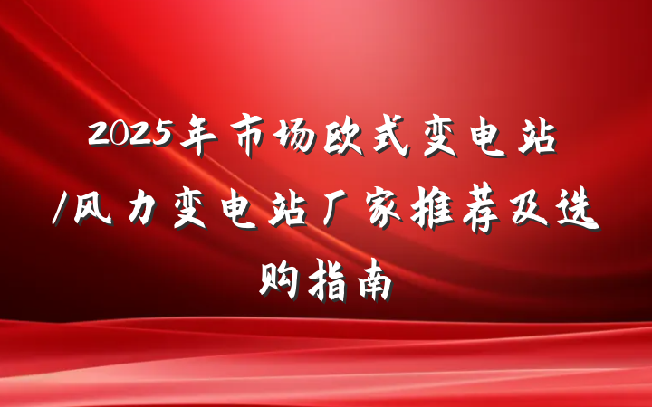 2025年市场欧式变电站/风力变电站厂家推荐及选购指南
