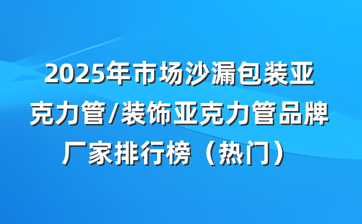 2025年市场沙漏包装亚克力管/装饰亚克力管品牌厂家排行榜(热门)