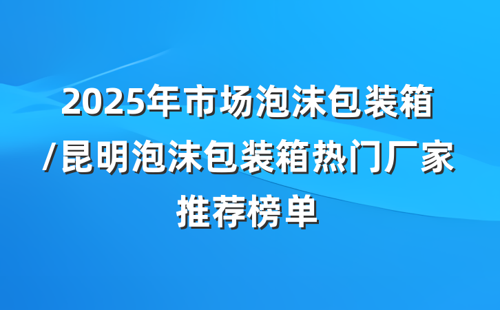 2025年市场泡沫包装箱/昆明泡沫包装箱热门厂家推荐榜单