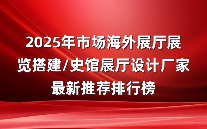 2025年市场海外展厅展览搭建/史馆展厅设计厂家最新推荐排行榜
