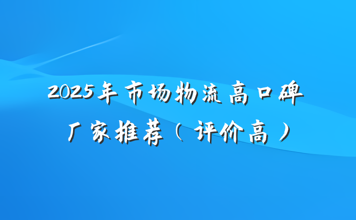 2025年市场物流高口碑厂家推荐（评价高）