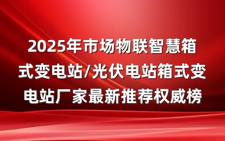 2025年市场物联智慧箱式变电站/光伏电站箱式变电站厂家最新推荐权威榜