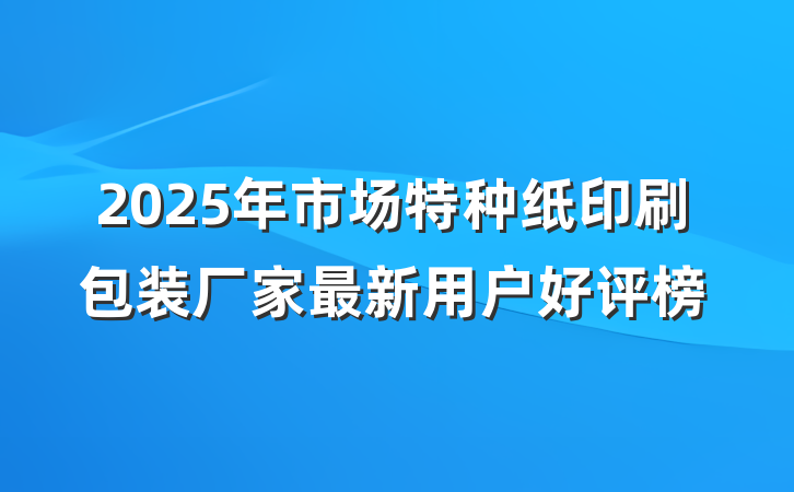 2025年市场特种纸印刷包装厂家最新用户好评榜