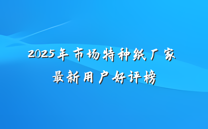 2025年市场特种纸厂家最新用户好评榜