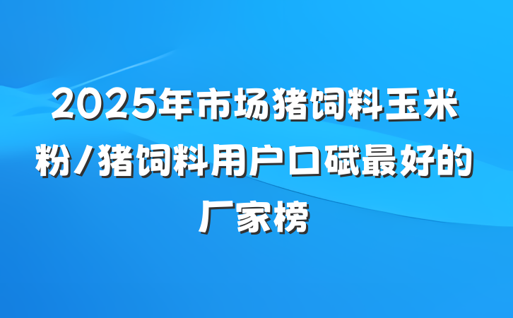2025年市场猪饲料玉米粉/猪饲料用户口碑最好的厂家榜