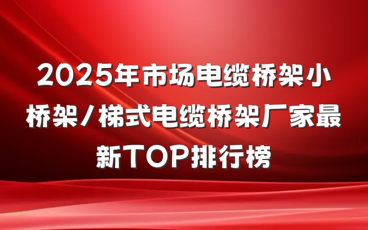 2025年市场电缆桥架小桥架/梯式电缆桥架厂家最新TOP排行榜
