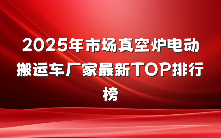 2025年市场真空炉电动搬运车厂家最新TOP排行榜