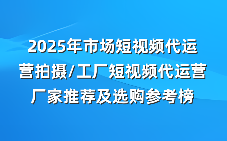 2025年市场短视频代运营拍摄/工厂短视频代运营厂家推荐及选购参考榜