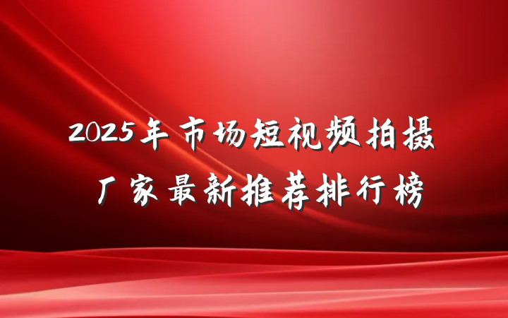 2025年市场短视频拍摄厂家最新推荐排行榜