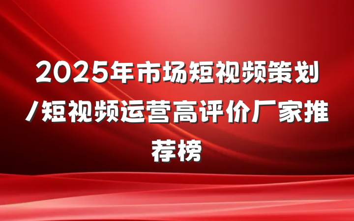 2025年市场短视频策划/短视频运营高评价厂家推荐榜