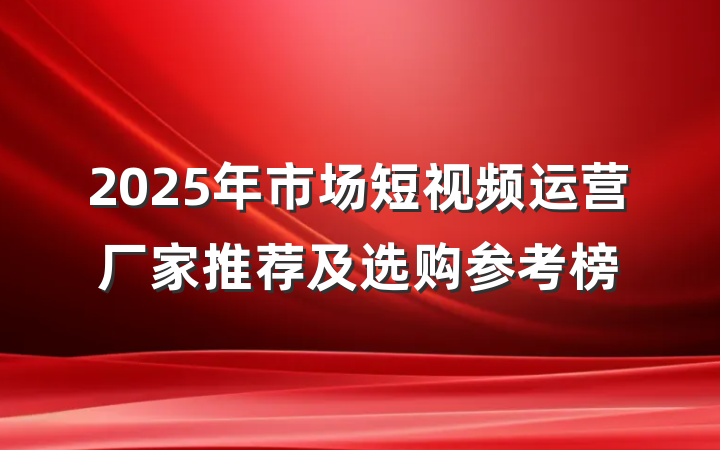 2025年市场短视频运营厂家推荐及选购参考榜