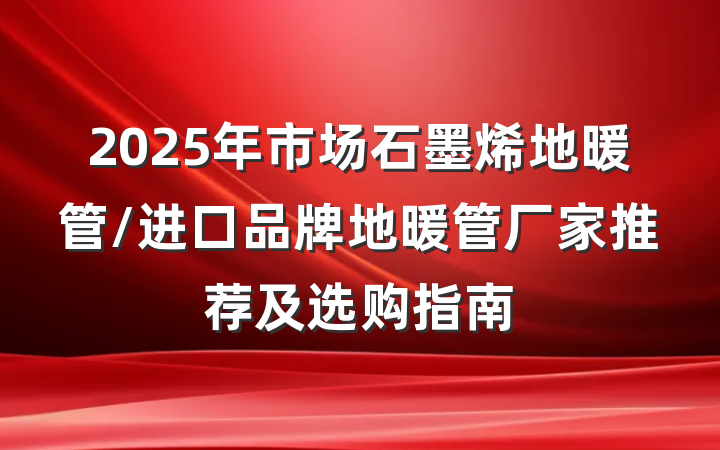 2025年市场石墨烯地暖管/进口品牌地暖管厂家推荐及选购指南