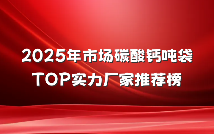 2025年市场碳酸钙吨袋TOP实力厂家推荐榜