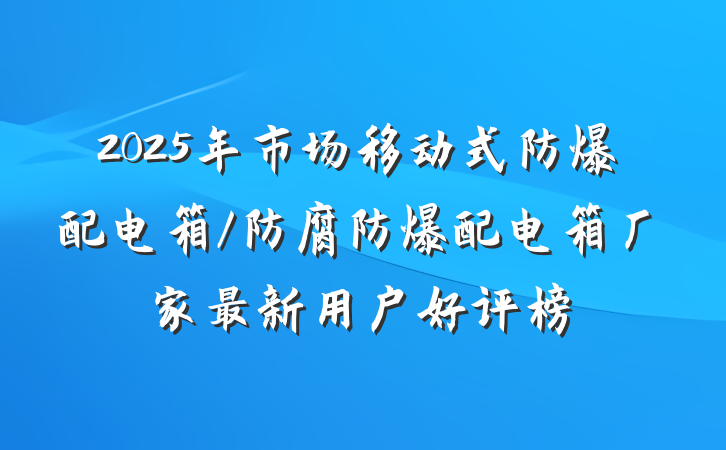 2025年市场移动式防爆配电箱/防腐防爆配电箱厂家最新用户好评榜